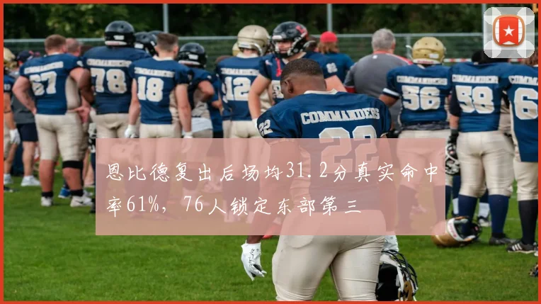 恩比德复出后场均31.2分真实命中率61%，76人锁定东部第三