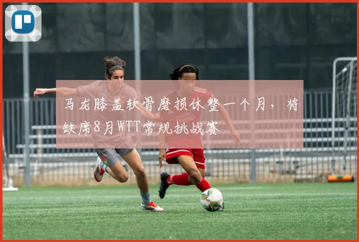 马龙膝盖软骨磨损休整一个月，将缺席8月WTT常规挑战赛
